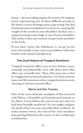 The Secret World of Trapped Emotions



breast – the nourishing organs of creation. Or suppose
you’re experiencing one of those difficult periods in
life where a series of things seem to go wrong. You feel
frustrated and overwhelmed, as if you’re carrying the
weight of the world on your shoulders. In that case, a
trapped emotion may lodge in one of your shoulders.
The reality is that any emotion can get stuck anywhere
in the body.
If you don’t notice the imbalance, it can go on for
years. Eventually, it may cause real problems with your
health, both mental and physical.

    The Dual Nature of Trapped Emotions

Trapped emotions affect you in two distinct ways,
mentally and physically. Let’s talk about how they
affect you mentally first. They will cause you to feel
an exaggerated emotional response. Let’s first examine
some real-life situations where trapped emotions were
exerting an obvious mental affect.

               M arie and H e r Trauma
One of the most dramatic examples of this occurred
with Marie, a beautiful and kind-hearted patient in
her fifties. A year before she came to me, her only son
had been brutally murdered. As you might imagine,
the death of her son was a horrible blow to Marie. To
make matters worse, the trial of her son’s murderer
kept getting delayed in the courts, so she couldn’t put
it behind her.

                          65
 