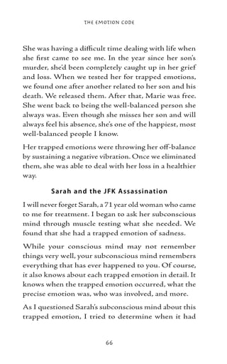 The Emotion Code



She was having a difficult time dealing with life when
she first came to see me. In the year since her son’s
murder, she’d been completely caught up in her grief
and loss. When we tested her for trapped emotions,
we found one after another related to her son and his
death. We released them. After that, Marie was free.
She went back to being the well-balanced person she
always was. Even though she misses her son and will
always feel his absence, she’s one of the happiest, most
well-balanced people I know.
Her trapped emotions were throwing her off-balance
by sustaining a negative vibration. Once we eliminated
them, she was able to deal with her loss in a healthier
way.

         S arah and the J FK A ss assinatio n
I will never forget Sarah, a 71 year old woman who came
to me for treatment. I began to ask her subconscious
mind through muscle testing what she needed. We
found that she had a trapped emotion of sadness.
While your conscious mind may not remember
things very well, your subconscious mind remembers
everything that has ever happened to you. Of course,
it also knows about each trapped emotion in detail. It
knows when the trapped emotion occurred, what the
precise emotion was, who was involved, and more.
As I questioned Sarah’s subconscious mind about this
trapped emotion, I tried to determine when it had


                          66
 