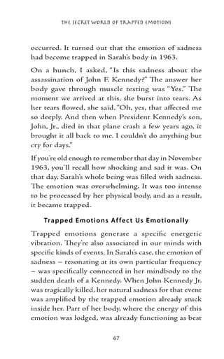 The Secret World of Trapped Emotions



occurred. It turned out that the emotion of sadness
had become trapped in Sarah’s body in 1963.
On a hunch, I asked, “Is this sadness about the
assassination of John F. Kennedy?” The answer her
body gave through muscle testing was “Yes.” The
moment we arrived at this, she burst into tears. As
her tears flowed, she said, “Oh, yes, that affected me
so deeply. And then when President Kennedy’s son,
John, Jr., died in that plane crash a few years ago, it
brought it all back to me. I couldn’t do anything but
cry for days.”
If you’re old enough to remember that day in November
1963, you’ll recall how shocking and sad it was. On
that day, Sarah’s whole being was filled with sadness.
The emotion was overwhelming. It was too intense
to be processed by her physical body, and as a result,
it became trapped.

    Trap p e d E motio ns Af fe c t Us E moti o nall y
Trapped emotions generate a specific energetic
vibration. They’re also associated in our minds with
specific kinds of events. In Sarah’s case, the emotion of
sadness – resonating at its own particular frequency
– was specifically connected in her mindbody to the
sudden death of a Kennedy. When John Kennedy Jr.
was tragically killed, her natural sadness for that event
was amplified by the trapped emotion already stuck
inside her. Part of her body, where the energy of this
emotion was lodged, was already functioning as best

                           67
 