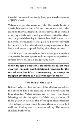 The Emotion Code



it could, immersed for nearly forty years in the sadness
of JFK’s death.
When she got the news of John Kennedy Junior’s
death, her entire body fell into resonance with the
emotion that was trapped. The result was that, instead
of crying a little and moving on, Sarah cried for days,
and the pain of that day in November 1963, came back
to her full-force. In fact, that pain had never really left
her at all. In a literal and fascinating way, part of her
body had never stopped feeling that deep sadness.
This is a perfect example of how a trapped emotion
can persist for many years and cause you to experience
similar emotions in an exaggerated way.

When trapped emotions are never released, you
may feel that pain and heightened response for the
rest of your life. It’s so unnecessary, because your
trapped emotions can easily be gotten rid of.


                T he Re s t of the Sto r y
Before I released her sadness, I decided to ask where
this emotion had been residing in her body for almost
four decades. What tissues in her body had been
laboring within the sphere of this deep sadness all
those years? What was the effect upon those tissues?
The subconscious mind knows these answers full
well, and finding out is as easy as asking. The answer
shocked both of us.



                            68
 