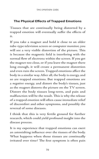 The Emotion Code



  The Physical Effects of Trapped Emotions

Tissues that are continually being distorted by a
trapped emotion will eventually suffer the effects of
it.
If you take a magnet and hold it close to an older
tube-type television screen or computer monitor, you
will see a very visible distortion of the picture. This
is because the magnetic field is interfering with the
normal flow of electrons within the screen. If you get
the magnet too close, or if you leave the magnet there
long enough, it will create a permanent distortion
and even ruin the screen. Trapped emotions affect the
body in a similar way. After all, the body is energy, and
so are trapped emotions. But trapped emotions are
a negative energy, and distort the body’s tissues, just
as the magnet distorts the picture on the TV screen.
Distort the body tissues long-term, and pain and
malfunction will be the result. This is why the release
of a trapped emotion will often cause immediate relief
of discomfort and other symptoms, and possibly the
reversal of some diseases.
I think that this is very fertile ground for further
research, which could yield profound insight into the
disease process.
It is my experience that trapped emotions can exert
an astonishing influence over the tissues of the body.
What happens when those tissues are continually
irritated over time? The first symptom is often pain


                           70
 