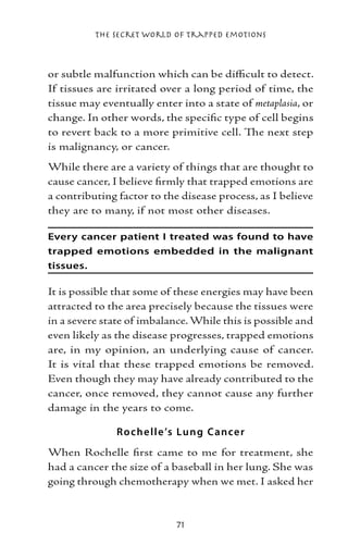 The Secret World of Trapped Emotions



or subtle malfunction which can be difficult to detect.
If tissues are irritated over a long period of time, the
tissue may eventually enter into a state of metaplasia, or
change. In other words, the specific type of cell begins
to revert back to a more primitive cell. The next step
is malignancy, or cancer.
While there are a variety of things that are thought to
cause cancer, I believe firmly that trapped emotions are
a contributing factor to the disease process, as I believe
they are to many, if not most other diseases.

Every cancer patient I treated was found to have
trapped emotions embedded in the malignant
tissues.

It is possible that some of these energies may have been
attracted to the area precisely because the tissues were
in a severe state of imbalance. While this is possible and
even likely as the disease progresses, trapped emotions
are, in my opinion, an underlying cause of cancer.
It is vital that these trapped emotions be removed.
Even though they may have already contributed to the
cancer, once removed, they cannot cause any further
damage in the years to come.

               Ro che ll e ’s Lung Cance r
When Rochelle first came to me for treatment, she
had a cancer the size of a baseball in her lung. She was
going through chemotherapy when we met. I asked her



                            71
 