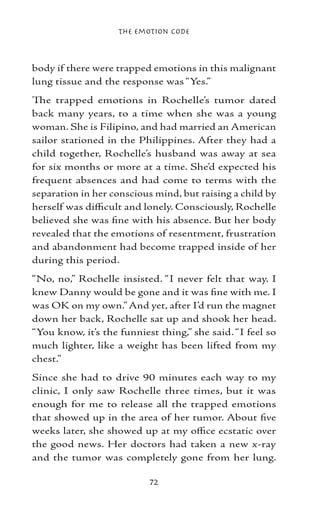 The Emotion Code



body if there were trapped emotions in this malignant
lung tissue and the response was “Yes.”
The trapped emotions in Rochelle’s tumor dated
back many years, to a time when she was a young
woman. She is Filipino, and had married an American
sailor stationed in the Philippines. After they had a
child together, Rochelle’s husband was away at sea
for six months or more at a time. She’d expected his
frequent absences and had come to terms with the
separation in her conscious mind, but raising a child by
herself was difficult and lonely. Consciously, Rochelle
believed she was fine with his absence. But her body
revealed that the emotions of resentment, frustration
and abandonment had become trapped inside of her
during this period.
“No, no,” Rochelle insisted. “I never felt that way. I
knew Danny would be gone and it was fine with me. I
was OK on my own.” And yet, after I’d run the magnet
down her back, Rochelle sat up and shook her head.
“You know, it’s the funniest thing,” she said. “I feel so
much lighter, like a weight has been lifted from my
chest.”
Since she had to drive 90 minutes each way to my
clinic, I only saw Rochelle three times, but it was
enough for me to release all the trapped emotions
that showed up in the area of her tumor. About five
weeks later, she showed up at my office ecstatic over
the good news. Her doctors had taken a new x-ray
and the tumor was completely gone from her lung.

                           72
 
