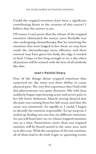 The Secret World of Trapped Emotions



Could the trapped emotions have been a significant
contributing factor in the creation of this cancer? I
believe that the answer is yes.
Of course, I can’t prove that the release of the trapped
emotions eliminated the tumor, since Rochelle was
also undergoing chemotherapy. But by removing the
emotions that were lodged in her chest, we may have
made the chemotherapy more effective, and their
removal may have given her body the edge it needed
to heal. I hope to live long enough to see a day when
all patients will be treated with the best of all methods
like this.

                J e an’s Painf ul O var y
One of the things about trapped emotions that
surprised me the most was their ability to cause
physical pain. The very first experience that I had with
this phenomenon was quite dramatic. My wife, Jean
suddenly began experiencing acute and severe pain in
her left lower abdomen. Muscle testing showed that
the pain was coming from her left ovary, and that the
cause was emotional. As rapidly as I could, I began
to identify the emotion responsible. To my surprise, I
ended up finding not one but six different emotions.
As you will learn later on, we release trapped emotions
one at a time. Sometimes, more than one trapped
emotion will be found nested in the same area, such
as in this case. With the exception of the last emotion,
all of them had to do with tragic or upsetting events


                           73
 