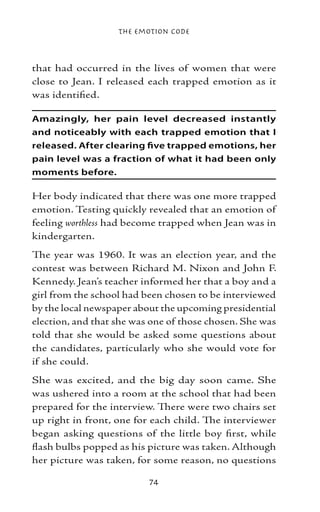The Emotion Code



that had occurred in the lives of women that were
close to Jean. I released each trapped emotion as it
was identified.

Amazingly, her pain level decreased instantly
and noticeably with each trapped emotion that I
released. After clearing five trapped emotions, her
pain level was a fraction of what it had been only
moments before.

Her body indicated that there was one more trapped
emotion. Testing quickly revealed that an emotion of
feeling worthless had become trapped when Jean was in
kindergarten.
The year was 1960. It was an election year, and the
contest was between Richard M. Nixon and John F.
Kennedy. Jean’s teacher informed her that a boy and a
girl from the school had been chosen to be interviewed
by the local newspaper about the upcoming presidential
election, and that she was one of those chosen. She was
told that she would be asked some questions about
the candidates, particularly who she would vote for
if she could.
She was excited, and the big day soon came. She
was ushered into a room at the school that had been
prepared for the interview. There were two chairs set
up right in front, one for each child. The interviewer
began asking questions of the little boy first, while
flash bulbs popped as his picture was taken. Although
her picture was taken, for some reason, no questions

                          74
 