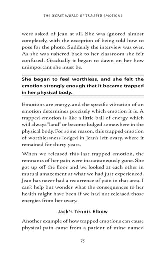 The Secret World of Trapped Emotions



were asked of Jean at all. She was ignored almost
completely, with the exception of being told how to
pose for the photo. Suddenly the interview was over.
As she was ushered back to her classroom she felt
confused. Gradually it began to dawn on her how
unimportant she must be.

She began to feel worthless, and she felt the
emotion strongly enough that it became trapped
in her physical body.

Emotions are energy, and the specific vibration of an
emotion determines precisely which emotion it is. A
trapped emotion is like a little ball of energy which
will always “land” or become lodged somewhere in the
physical body. For some reason, this trapped emotion
of worthlessness lodged in Jean’s left ovary, where it
remained for thirty years.
When we released this last trapped emotion, the
remnants of her pain were instantaneously gone. She
got up off the floor and we looked at each other in
mutual amazement at what we had just experienced.
Jean has never had a recurrence of pain in that area. I
can’t help but wonder what the consequences to her
health might have been if we had not released those
energies from her ovary.

                Jack ’s Te nnis E lb ow
Another example of how trapped emotions can cause
physical pain came from a patient of mine named

                          75
 
