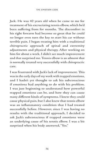 The Emotion Code



Jack. He was 42 years old when he came to me for
treatment of his excruciating tennis elbow, which he’d
been suffering from for months. The discomfort in
his right forearm had become so great that he could
no longer even turn the key to start his car without
terrible pain. I began treating him with a traditional
chiropractic approach of spinal and extremity
adjustments and physical therapy. After working on
him for about a week, I didn’t see much improvement
and that surprised me. Tennis elbow is an ailment that
is normally treated very successfully with chiropractic
care.
I was frustrated with Jack’s lack of improvement. This
was in the early days of my work with trapped emotions,
and I hadn’t yet thought to ask his subconscious
if emotions had anything to do with his problem.
I was just beginning to understand how powerful
trapped emotions can be, and how they can cause
many different kinds of symptoms. I knew they could
cause physical pain, but I also knew that tennis elbow
was an inflammatory condition that I had treated
successfully before. However, since I was having no
results with the traditional approach, I decided to
ask Jack’s subconscious if trapped emotions were
an underlying cause of his tennis elbow. I was a bit
surprised when his body answered, “Yes.”




                          76
 
