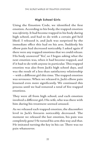 The Secret World of Trapped Emotions



                  H igh S cho o l G irls
Using the Emotion Code, we identified the first
emotion. According to his body, the trapped emotion
was inferiority. It had become trapped in his body during
high school, and had to do with a certain girl he’d
liked. I released it, and Jack was surprised by the
immediate effect this had on his arm. Suddenly his
elbow pain had decreased noticeably. I asked again if
there were any trapped emotions that we could release.
His body answered “Yes”, so I began asking what the
next emotion was, when it had become trapped, and
if it had to do with anyone in particular. This trapped
emotion was also from Jack’s high school days, and
was the result of a less than satisfactory relationship
– with a different girl this time. The trapped emotion
was nervousness. When we released it, Jack’s elbow pain
lessened even more significantly. We continued this
process until we had removed a total of five trapped
emotions.
They were all from high school, and each emotion
involved a different girl. His wife, who was there with
him during his treatment seemed amused.
As we released each trapped emotion, the discomfort
level in Jack’s forearm noticeably decreased. The
moment we released the last emotion, his pain was
completely gone! He turned his arm this way and that.
He imitated turning the key in his car. There was no
pain whatsoever.


                           77
 