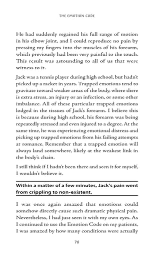 The Emotion Code



He had suddenly regained his full range of motion
in his elbow joint, and I could reproduce no pain by
pressing my fingers into the muscles of his forearm,
which previously had been very painful to the touch.
This result was astounding to all of us that were
witness to it.
Jack was a tennis player during high school, but hadn’t
picked up a racket in years. Trapped emotions tend to
gravitate toward weaker areas of the body, where there
is extra stress, an injury or an infection, or some other
imbalance. All of these particular trapped emotions
lodged in the tissues of Jack’s forearm. I believe this
is because during high school, his forearm was being
repeatedly stressed and even injured to a degree. At the
same time, he was experiencing emotional distress and
picking up trapped emotions from his failing attempts
at romance. Remember that a trapped emotion will
always land somewhere, likely at the weakest link in
the body’s chain.
I still think if I hadn’t been there and seen it for myself,
I wouldn’t believe it.

Within a matter of a few minutes, Jack’s pain went
from crippling to non-existent.

I was once again amazed that emotions could
somehow directly cause such dramatic physical pain.
Nevertheless, I had just seen it with my own eyes. As
I continued to use the Emotion Code on my patients,
I was amazed by how many conditions were actually

                            78
 