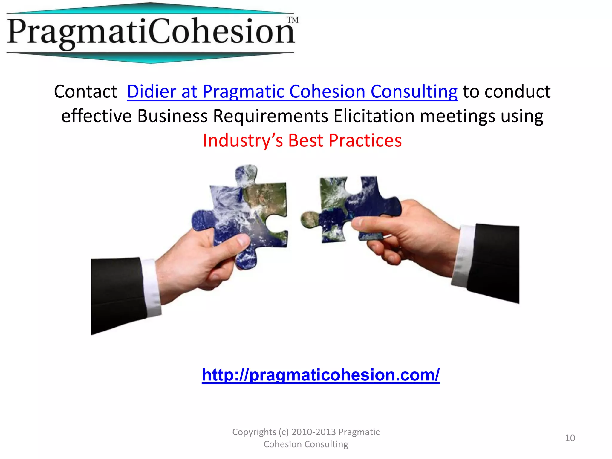 Copyrights (c) 2010-2013 Pragmatic
Cohesion Consulting
10
http://pragmaticohesion.com/
Contact Didier at Pragmatic Cohesion Consulting to conduct
effective Business Requirements Elicitation meetings using
Industry’s Best Practices
 