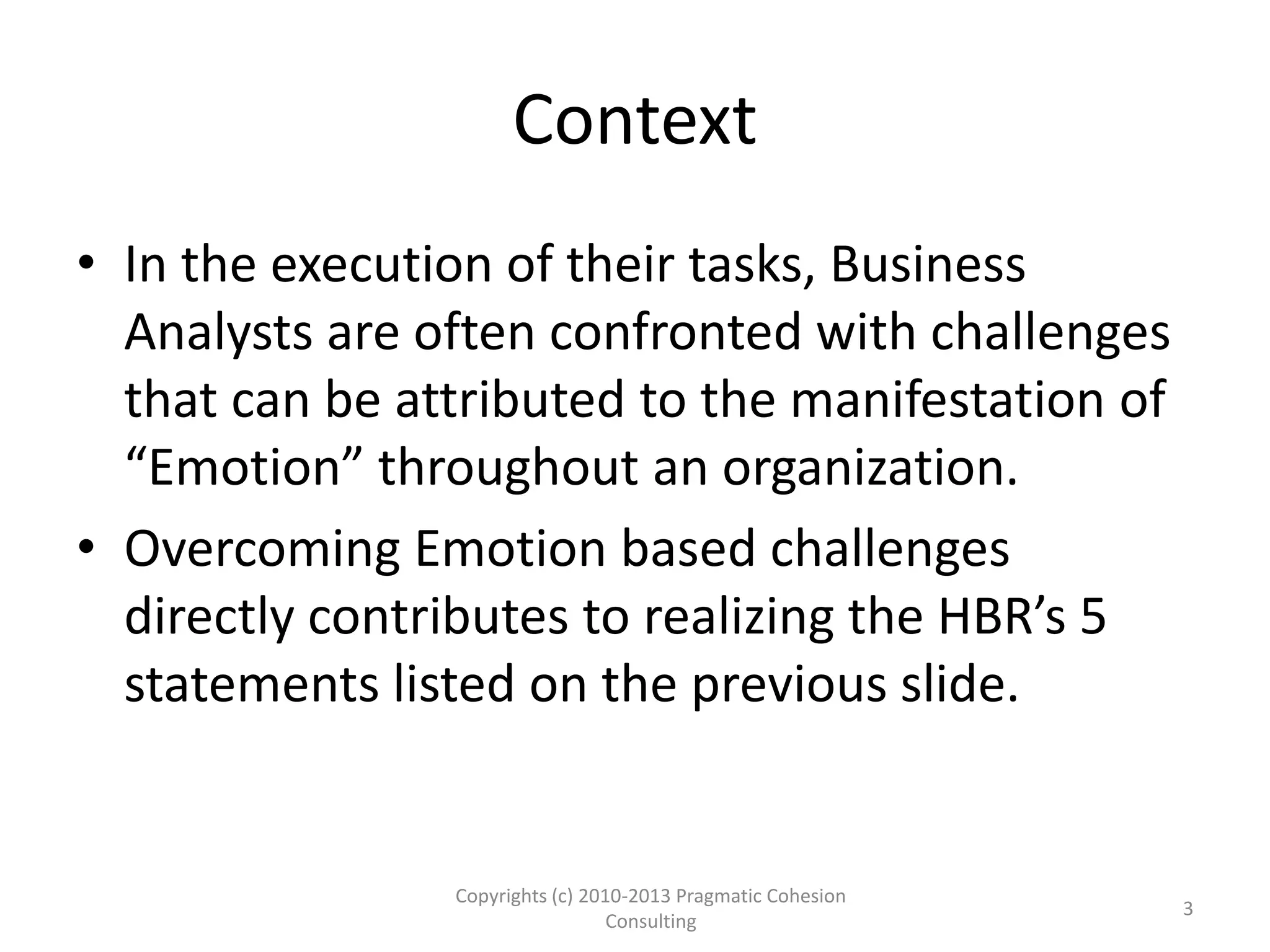 Context
• In the execution of their tasks, Business
Analysts are often confronted with challenges
that can be attributed to the manifestation of
“Emotion” throughout an organization.
• Overcoming Emotion based challenges
directly contributes to realizing the HBR’s 5
statements listed on the previous slide.
Copyrights (c) 2010-2013 Pragmatic Cohesion
Consulting
3
 