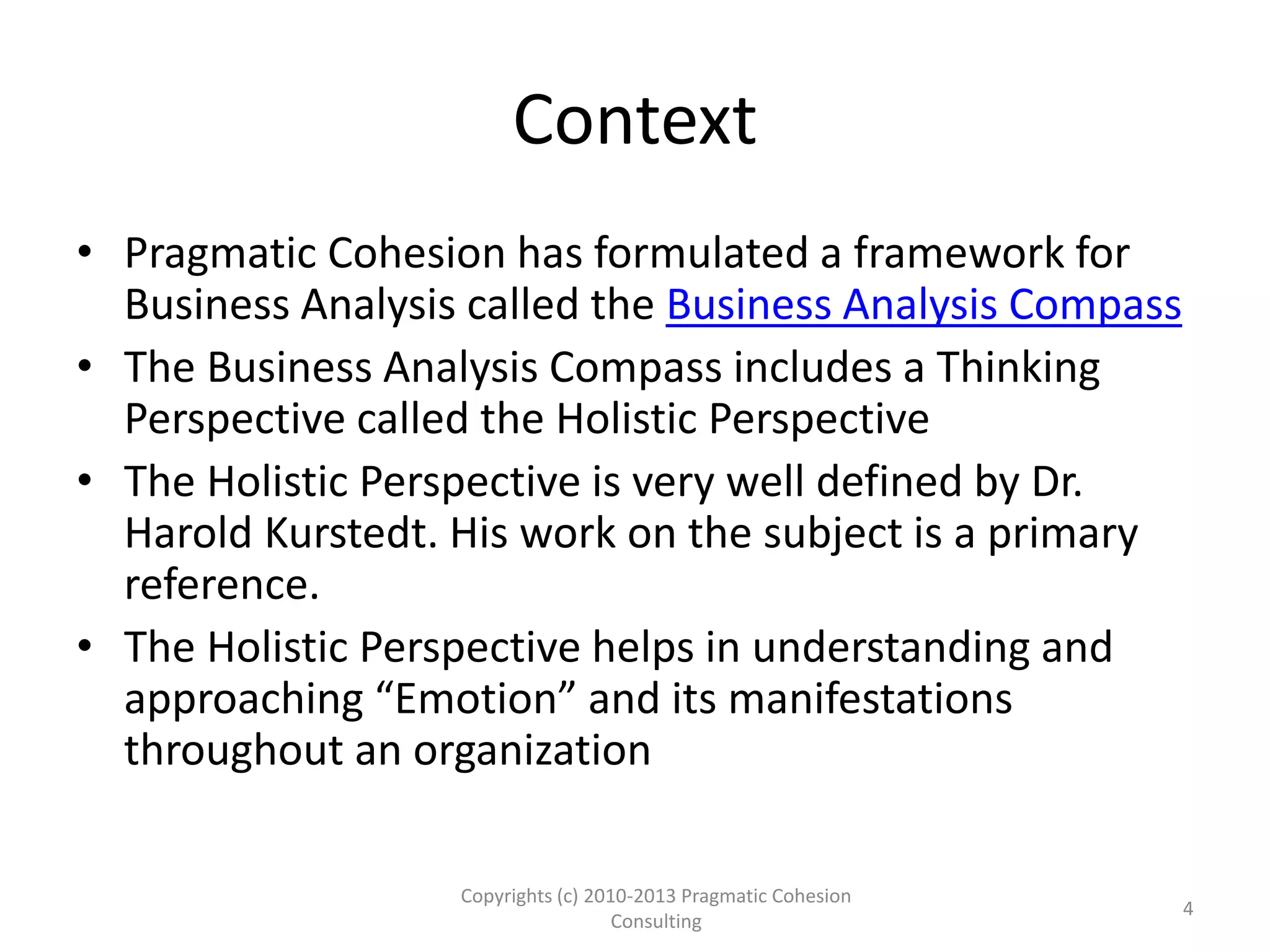 Context
• Pragmatic Cohesion has formulated a framework for
Business Analysis called the Business Analysis Compass
• The Business Analysis Compass includes a Thinking
Perspective called the Holistic Perspective
• The Holistic Perspective is very well defined by Dr.
Harold Kurstedt. His work on the subject is a primary
reference.
• The Holistic Perspective helps in understanding and
approaching “Emotion” and its manifestations
throughout an organization
Copyrights (c) 2010-2013 Pragmatic Cohesion
Consulting
4
 