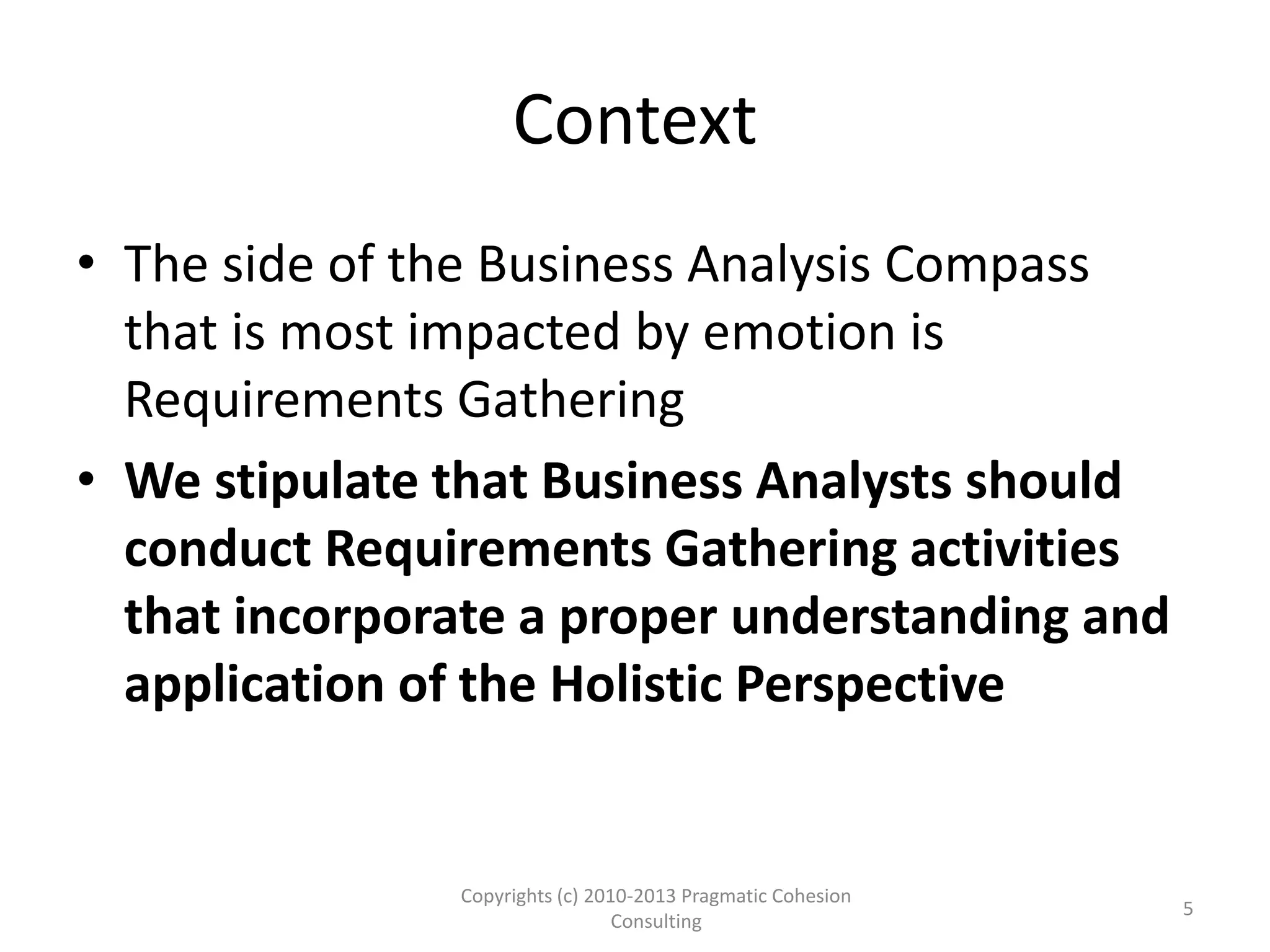 Context
• The side of the Business Analysis Compass
that is most impacted by emotion is
Requirements Gathering
• We stipulate that Business Analysts should
conduct Requirements Gathering activities
that incorporate a proper understanding and
application of the Holistic Perspective
Copyrights (c) 2010-2013 Pragmatic Cohesion
Consulting
5
 
