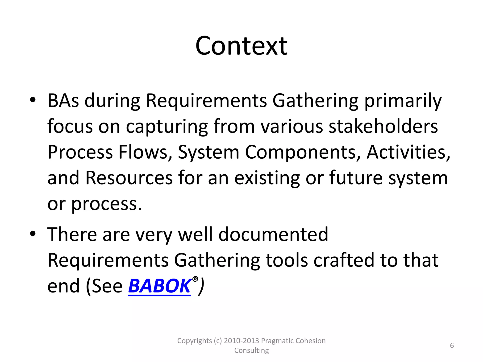 Context
• BAs during Requirements Gathering primarily
focus on capturing from various stakeholders
Process Flows, System Components, Activities,
and Resources for an existing or future system
or process.
• There are very well documented
Requirements Gathering tools crafted to that
end (See BABOK®)
Copyrights (c) 2010-2013 Pragmatic Cohesion
Consulting
6
 