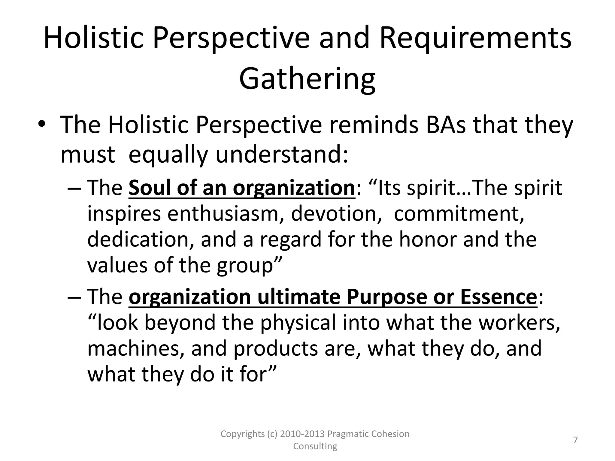 Holistic Perspective and Requirements
Gathering
• The Holistic Perspective reminds BAs that they
must equally understand:
– The Soul of an organization: “Its spirit…The spirit
inspires enthusiasm, devotion, commitment,
dedication, and a regard for the honor and the
values of the group”
– The organization ultimate Purpose or Essence:
“look beyond the physical into what the workers,
machines, and products are, what they do, and
what they do it for”
Copyrights (c) 2010-2013 Pragmatic Cohesion
Consulting
7
 