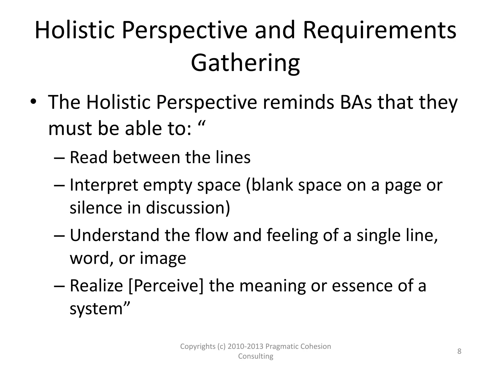 Holistic Perspective and Requirements
Gathering
• The Holistic Perspective reminds BAs that they
must be able to: “
– Read between the lines
– Interpret empty space (blank space on a page or
silence in discussion)
– Understand the flow and feeling of a single line,
word, or image
– Realize [Perceive] the meaning or essence of a
system”
Copyrights (c) 2010-2013 Pragmatic Cohesion
Consulting
8
 