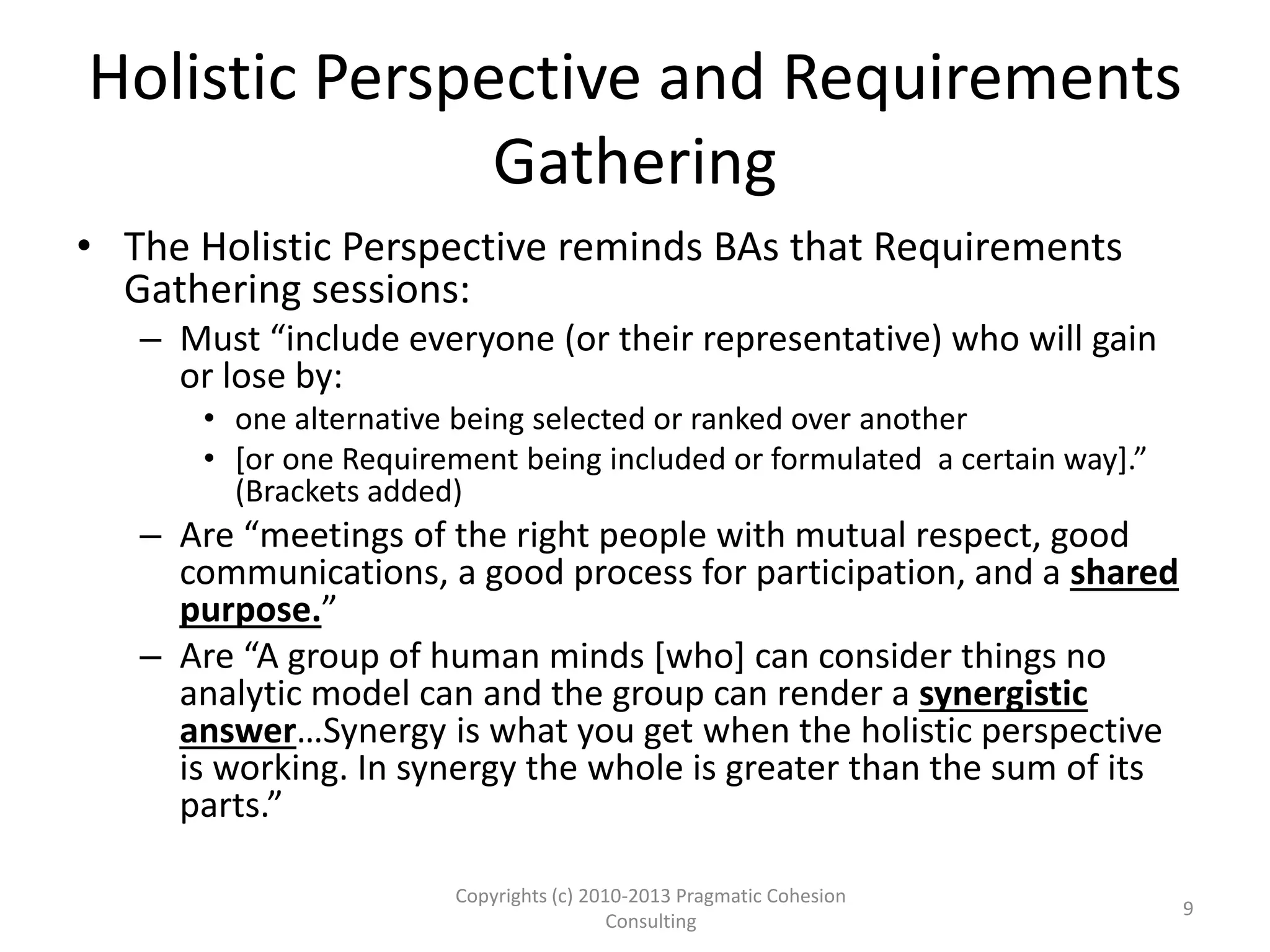 Holistic Perspective and Requirements
Gathering
• The Holistic Perspective reminds BAs that Requirements
Gathering sessions:
– Must “include everyone (or their representative) who will gain
or lose by:
• one alternative being selected or ranked over another
• [or one Requirement being included or formulated a certain way].”
(Brackets added)
– Are “meetings of the right people with mutual respect, good
communications, a good process for participation, and a shared
purpose.”
– Are “A group of human minds [who] can consider things no
analytic model can and the group can render a synergistic
answer…Synergy is what you get when the holistic perspective
is working. In synergy the whole is greater than the sum of its
parts.”
Copyrights (c) 2010-2013 Pragmatic Cohesion
Consulting
9
 