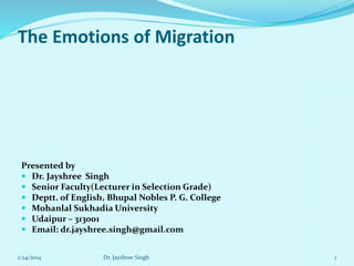 The Emotions of Migration
Presented by
 Dr. Jayshree Singh
 Senior Faculty(Lecturer in Selection Grade)
 Deptt. of English, Bhupal Nobles P. G. College
 Mohanlal Sukhadia University
 Udaipur – 313001
 Email: dr.jayshree.singh@gmail.com
1/24/2014 Dr. Jayshree Singh 1
 