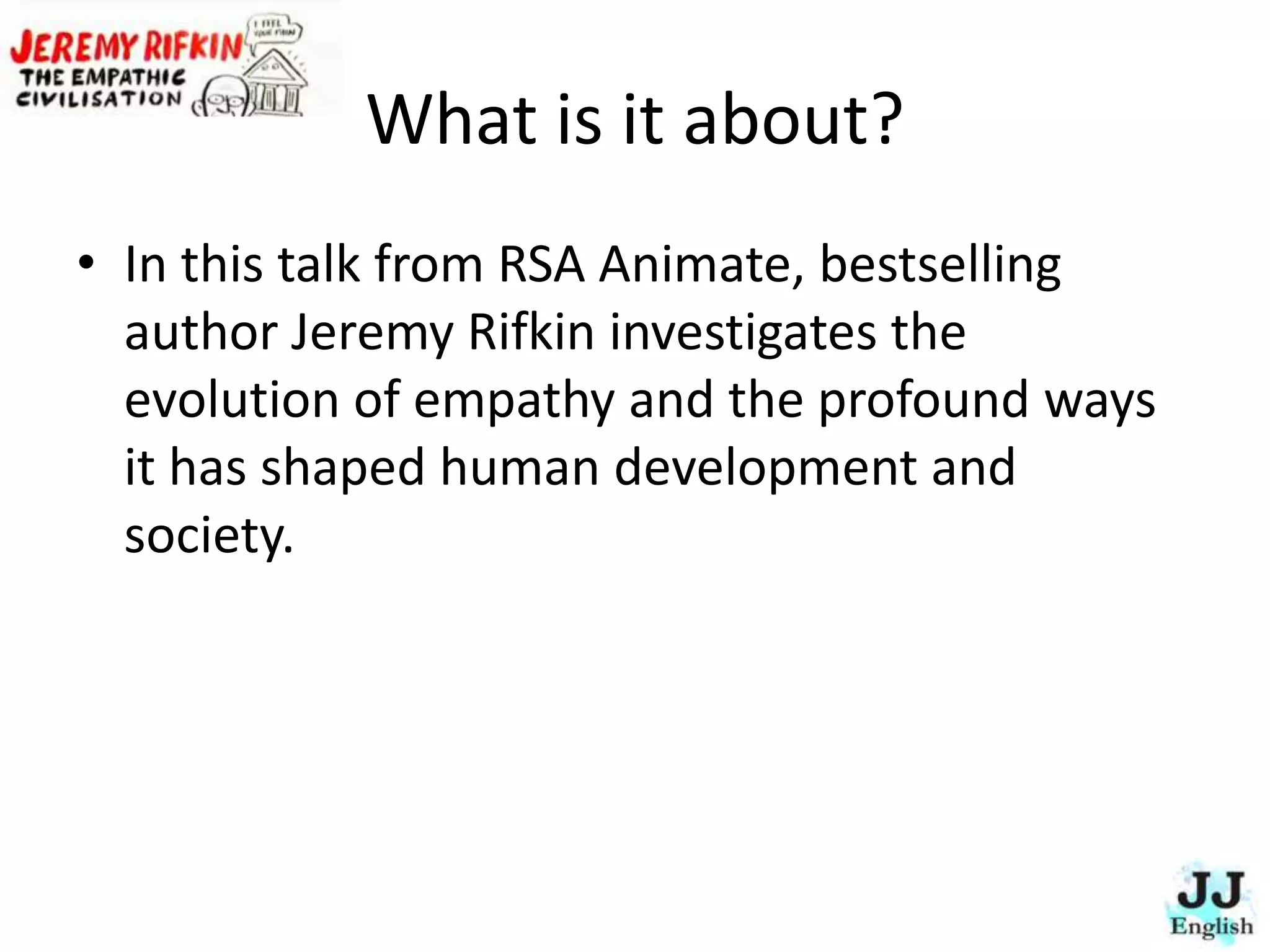What is it about?
• In this talk from RSA Animate, bestselling
author Jeremy Rifkin investigates the
evolution of empathy and the profound ways
it has shaped human development and
society.