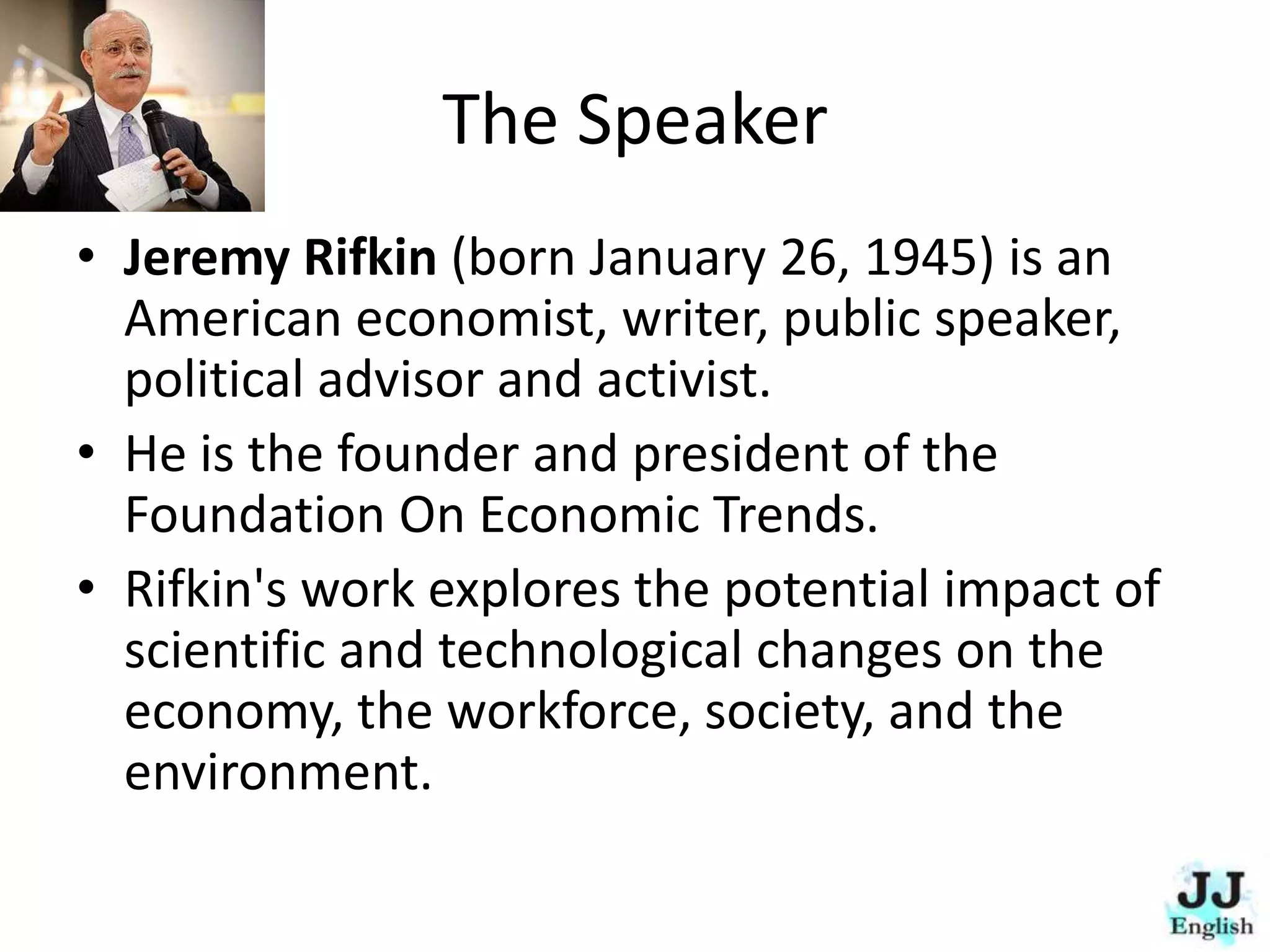 The Speaker
• Jeremy Rifkin (born January 26, 1945) is an
American economist, writer, public speaker,
political advisor and activist.
• He is the founder and president of the
Foundation On Economic Trends.
• Rifkin's work explores the potential impact of
scientific and technological changes on the
economy, the workforce, society, and the
environment.