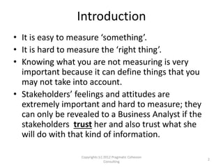 Introduction
• It is easy to measure ‘something’.
• It is hard to measure the ‘right thing’.
• Knowing what you are not measuring is very
important because it can define things that you
may not take into account.
• Stakeholders’ feelings and attitudes are
extremely important and hard to measure; they
can only be revealed to a Business Analyst if the
stakeholders trust her and also trust what she
will do with that kind of information.
2
Copyrights (c) 2012 Pragmatic Cohesion
Consulting
 