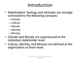 Introduction
• Stakeholders’ feelings and attitudes are strongly
connected to the following concepts:
– Climate
– Culture
– Morale
– Identity
– Mission
• Climate and Morale are experienced at the
individual stakeholder level.
• Culture, Identity, and Mission are defined at the
organization or team level.
3
Copyrights (c) 2012 Pragmatic Cohesion
Consulting
 
