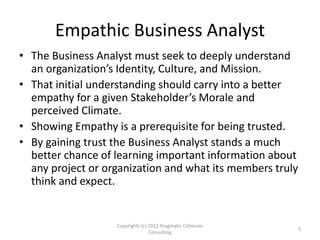 Empathic Business Analyst
• The Business Analyst must seek to deeply understand
an organization’s Identity, Culture, and Mission.
• That initial understanding should carry into a better
empathy for a given Stakeholder’s Morale and
perceived Climate.
• Showing Empathy is a prerequisite for being trusted.
• By gaining trust the Business Analyst stands a much
better chance of learning important information about
any project or organization and what its members truly
think and expect.
Copyrights (c) 2012 Pragmatic Cohesion
Consulting
5
 