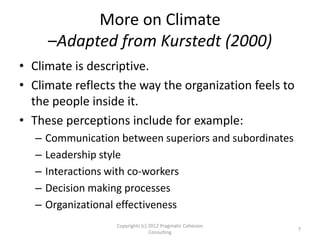 More on Climate
–Adapted from Kurstedt (2000)
• Climate is descriptive.
• Climate reflects the way the organization feels to
the people inside it.
• These perceptions include for example:
– Communication between superiors and subordinates
– Leadership style
– Interactions with co-workers
– Decision making processes
– Organizational effectiveness
Copyrights (c) 2012 Pragmatic Cohesion
Consulting
7
 