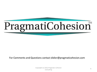 Copyrights (c) 2012 Pragmatic Cohesion
Consulting
8
For Comments and Questions contact didier@pragmaticohesion.com
References:
• Kurstedt, H. (2000), Management Systems Theory, Applications,and Design,
Virginia Polytechnic Institute and State University - ISE Department,
Blacksburg VA. PP 1283-1306
 