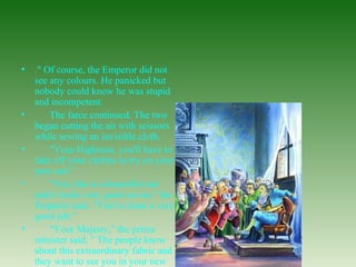 ." Of course, the Emperor did not see any colours. He panicked but nobody could know he was stupid and incompetent.         The farce continued. The two began cutting the air with scissors while sewing an invisible cloth.         "Your Highness, you'll have to take off your clothes to try on your new suit."         "Yes, this is a beautiful suit and it looks very good on me," the Emperor said. "You've done a very good job."         "Your Majesty," the prime minister said, " The people know about this extraordinary fabric and they want to see you in your new suit."  