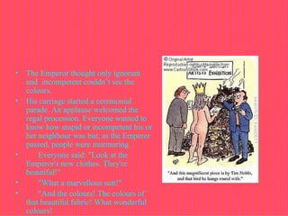 The Emperor thought only ignorant and  incompetent couldn’t see the colours.  His carriage started a ceremonial parade. An applause welcomed the regal procession. Everyone wanted to know how stupid or incompetent his or her neighbour was but, as the Emperor passed, people were murmuring.         Everyone said: "Look at the Emperor's new clothes. They're beautiful!"         "What a marvellous suit!"         "And the colours! The colours of that beautiful fabric! What wonderful colours!  