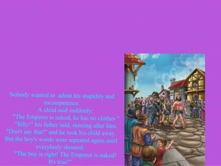 Nobody wanted to  admit his stupidity and incompetence.        A child said suddenly:         "The Emperor is naked, he has no clothes "        "Silly!" his father said, running after him. "Don't say that!" and he took his child away. But the boy's words were repeated again until everybody shouted:         "The boy is right! The Emperor is naked!  It's true!"   
