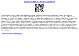 The Empire And The Persian Empire Essay
Throughout history many civilizations have risen and fallen without so much of a second thought from historians. However there have been
civilizations that climbed to the top of the metaphorical food chain and stayed there and influenced not only their region but the world for countless
millennium even after they were no longer a functioning empire. Two such empires were theRoman Empire and the Persian Empire. The first factor to
consider when thinking of successful empires would be geographical location. The second factor would have to be the leadership, and the third
would have to be the method in which the empire expands. All of these factors are what makes a small civilization with great potential a formidable
empire that lasts longer than a lifetime. The best place to the start has been and will always be the beginning. The beginning in this case is the earth,
the geographical qualities that a land holds can do wonders for the way a civilization not only defends themselves but how they develop agriculturally
and socially. A geographical location that is open and allows trades with neighboring societies can promote a sense of community that leads to less
fighting and more diplomatic solutions, while a more isolated society may believe that other civilizations can only be destroyed, conquered, and their
people sold into slavery. These are very extreme points of view; however, we have seen these throughout history. Native American Indians, though they
lived in different
... Get more on HelpWriting.net ...
 