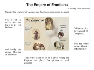 The Empire of Emotions
One day the Emperor of Courage and Happiness summoned his court.
T h e f i r s t t o
arrive was the
G e n e r a l o f
Defense,
They were asked to sit in a circle where the
Emperor had placed five pillows at equal
distance.
followed by
the General of
Conquests,
then the white
haired Minister
of Experienceand lastly the
young Minister
of Initiatives.
A novel by Fausto Bastianello
 