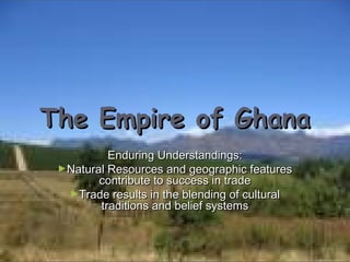 The Empire of Ghana
Enduring Understandings:
►Natural Resources and geographic features
contribute to success in trade
►Trade results in the blending of cultural
traditions and belief systems

 