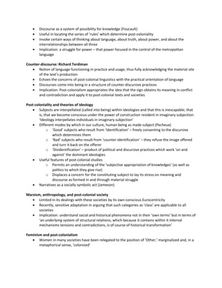 •   Discourse as a system of possibility for knowledge (Foucault)
    •   Useful in locating the series of ‘rules’ which determine post-coloniality
    •   Invoke certain ways of thinking about language, about truth, about power, and about the
        interrelationships between all three
    •   Implication: a struggle for power – that power focused in the control of the metropolitan
        language

Counter-discourse: Richard Terdiman
   • Notion of language functioning in practice and usage, thus fully acknowledging the material site
       of the text’s production
   • Echoes the concerns of post-colonial linguistics with the practical orientation of language
   • Discourses come into being in a structure of counter-discursive practices
   • Implication: Post-colonialism appropriates the idea that the sign obtains its meaning in conflict
       and contradiction and apply it to post-colonial texts and societies

Post-coloniality and theories of ideology
   • Subjects are interpellated (called into being) within ideologies and that this is inescapable; that
        is, that we become conscious under the power of construction resident in imaginary subjection:
        ‘Ideology interpellates individuals in imaginary subjection’
   • Different modes by which in our culture, human being as made subject (Pecheux)
             o ‘Good’ subjects who result from ‘Identification’ – freely consenting to the discursive
                 which determines them
             o ‘Bad’ subjects who result from ‘counter-identification’ – they refuse the image offered
                 and turn it back on the offerer
             o ‘Disidentification’ – product of political and discursive practices which work ‘on and
                 against’ the dominant ideologies
   • Useful features of post-colonial studies
             o Permits an understanding of the ‘subjective appropriation of knowledges’ (as well as
                 politics to which they give rise)
             o Displaces a concern for the constituting subject to lay its stress on meaning and
                 discourse as formed in and through material struggle
   • Narratives as a socially symbolic act (Jameson)

Marxism, anthropology, and post-colonial society
   • Limited in its dealings with these societies by its own conscious Eurocentricity
   • Recently, sensitive adaptation in arguing that such categories as ‘class’ are applicable to all
       societies
   • Implication: understand social and historical phenomena not in their ‘own terms’ but in terms of
       ‘an underlying system of structural relations, which because it contains within it internal
       mechanisms tensions and contradictions, is of course of historical transformation’

Feminism and post-colonialism
   • Women in many societies have been relegated to the position of ‘Other,’ marginalized and, in a
       metaphorical sense, ‘colonized’
 
