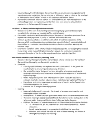 •   Movement away from the biological stances toward more complex subversive positions and
        towards increasing recognition that the principle of ‘difference,’ lying as it does at the very heart
        of their construction of ‘Other,’ is basic to any contemporary feminist theory
    •   Implications: Parallelism between women and colonized races; the intimate experience of the
        politics of oppression and repression, and like them have been forced to articulate their
        experiences in the language of their oppressors

The politics of theory: decolonizing colonialist discourse
   • Objective is to offer ways of dismantling colonialism’s signifying system and exposing its
        operation in the silencing and oppressing of the colonial subject
   • Colonized is constructed within a disabling master discourse of colonialism which specifies a
        degenerate native population to justify its conquest and subsequent rule
   • Criticism: questioning whether or not the models which stress the inescapability of the
        discourse which constitutes colonizer-post-colonized are not in fact only a sophisticated mask
        over the face of a continued, neo-colonial domination of which colonialism was only one
        historical stage
   • Syncretism – condition within which post-colonial societies operate, and accepting this does not,
        in any simple sense, involve hiding the role culture plays in the continuing neo-colonial
        hegemonic formation of the day-to-day experience of those societies (hybridity)

Post-colonial reconstructions: literature, meaning, value
   • Objective: identify the importance of the ‘variant’ (post-colonial culture) over the ‘standard’
        (Eurocentricism) through a non-Eurocentric perspective
   • Literature
            o Radically questioned easy assumptions about the characteristics of the genres we
                usually employ as structuring and categorizing definitives
            o Our sense of the name ‘literature’ has been altered by writers incorporating and
                adapting traditional forms of imaginative expression to the exigencies of an inherited
                english language
            o Writer incorporating forms from other traditions within acceptable boundaries
                articulate clearly the constant adjustments we make to our perceptions of ‘literature’
            o Pre-colonial syncretism – develops a renewed sense of identity and self-value in the
                independence period (i.e. music)
            o Criticism: risk of being accused of plagiarism
   • Meaning
            o Meaning in its Eurocentric concept – the struggle of language, utterer/writer, and
                meaning exchanged for power
            o Post-colonial – all three ‘functions’ participate in the ‘social’ situation of the written text
            o Therefore, meaning is a social accomplishment characterized by the participation of the
                writer and reader functions within the ‘event’ of the particular discourse
            o Criticism: the absence of experience necessary to fully comprehend the social discourse
                      To a more extent, it is the problem in the phenomenon of distance – mental
                         dislocation
                      Result: giving language its permanent and volatility at the same time
                      However, post-colonial text does not wish to create meaning, but indicate a
                         shifting horizon of possible meanings
   • Value
 