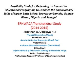 Feasibility Study for Delivering an Innovative
Educational Programme to Enhance the Employability
Skills of Upper Basic School Leavers in Gambia, Guinea-
Bissau, Nigeria and Senegal
ERNWACA Transnational Study
[2014-2015]
Jonathan A. Odukoya, Ph.D
Principal Researcher, Nigeria
Eno Etudor. Ph.D
Assistant Principal Researcher [South East]
Victor Olukoju
Assistant Principal Researcher [South West]
Offiah Biddy
Representative of the Federal Ministry of Education, Abuja
Project Supervised by
Prof Ajibade Adegoke [Professor of Curriculum Studies]
 