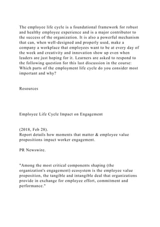 The employee life cycle is a foundational framework for robust
and healthy employee experience and is a major contributor to
the success of the organization. It is also a powerful mechanism
that can, when well-designed and properly used, make a
company a workplace that employees want to be at every day of
the week and creativity and innovation show up even when
leaders are just hoping for it. Learners are asked to respond to
the following question for this last discussion in the course:
Which parts of the employment life cycle do you consider most
important and why?
Resources
Employee Life Cycle Impact on Engagement
(2018, Feb 28).
Report details how moments that matter & employee value
propositions impact worker engagement.
PR Newswire.
"Among the most critical components shaping (the
organization's engagement) ecosystem is the employee value
proposition, the tangible and intangible deal that organizations
provide in exchange for employee effort, commitment and
performance."
 