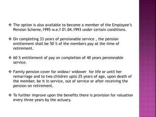  The option is also available to become a member of the Employee’s
Pension Scheme,1995 w.e.f 01.04.1993 under certain conditions.
 On completing 33 years of pensionable service , the pension
entitlement shall be 50 % of the members pay at the time of
retirement.
 60 % entitlement of pay on completion of 40 years pensionable
service.
 Family pension cover for widow/ widower for life or until her
remarriage and to two children upto 25 years of age, upon death of
the member, be it in service, out of service or after receiving the
pension on retirement.
 To further improve upon the benefits there is provision for valuation
every three years by the actuary.
 