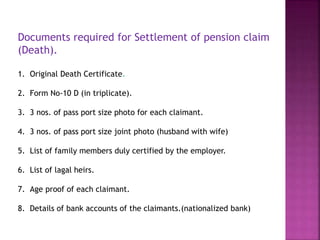 Documents required for Settlement of pension claim
(Death).
1. Original Death Certificate.
2. Form No-10 D (in triplicate).
3. 3 nos. of pass port size photo for each claimant.
4. 3 nos. of pass port size joint photo (husband with wife)
5. List of family members duly certified by the employer.
6. List of lagal heirs.
7. Age proof of each claimant.
8. Details of bank accounts of the claimants.(nationalized bank)
 
