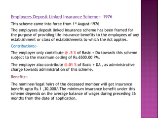 Employees Deposit Linked Insurance Scheme:- 1976
This scheme came into force from 1st August-1976
The employees deposit linked insurance scheme has been framed for
the purpose of providing life insurance benefits to the employees of any
establishment or class of establishments to which the Act applies.
Contributions:-
The employer only contribute @ .5 % of Basic + DA towards this scheme
subject to the maximum celling of Rs.6500.00 PM.
The employer also contribute @.01 % of Basic + DA , as administrative
charge towards administration of this scheme.
Benefits:-
The nominee/legal heirs of the deceased member will get insurance
benefit upto Rs.1 ,30,000/.The minimum insurance benefit under this
scheme depends on the average balance of wages during preceding 36
months from the date of application.
 