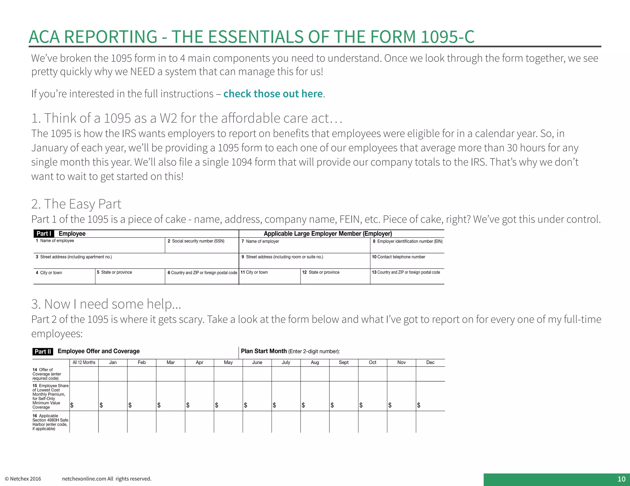 ACA REPORTING - THE ESSENTIALS OF THE FORM 1095-C
© Netchex 2016	 netchexonline.com All rights reserved. 10
We’ve broken the 1095 form in to 4 main components you need to understand. Once we look through the form together, we see
pretty quickly why we NEED a system that can manage this for us!
If you’re interested in the full instructions – check those out here.
1. Think of a 1095 as a W2 for the affordable care act…
The 1095 is how the IRS wants employers to report on benefits that employees were eligible for in a calendar year. So, in
January of each year, we’ll be providing a 1095 form to each one of our employees that average more than 30 hours for any
single month this year. We’ll also file a single 1094 form that will provide our company totals to the IRS. That’s why we don’t
want to wait to get started on this!
2. The Easy Part
Part 1 of the 1095 is a piece of cake - name, address, company name, FEIN, etc. Piece of cake, right? We’ve got this under control.
3. Now I need some help...
Part 2 of the 1095 is where it gets scary. Take a look at the form below and what I’ve got to report on for every one of my full-time
employees:
 