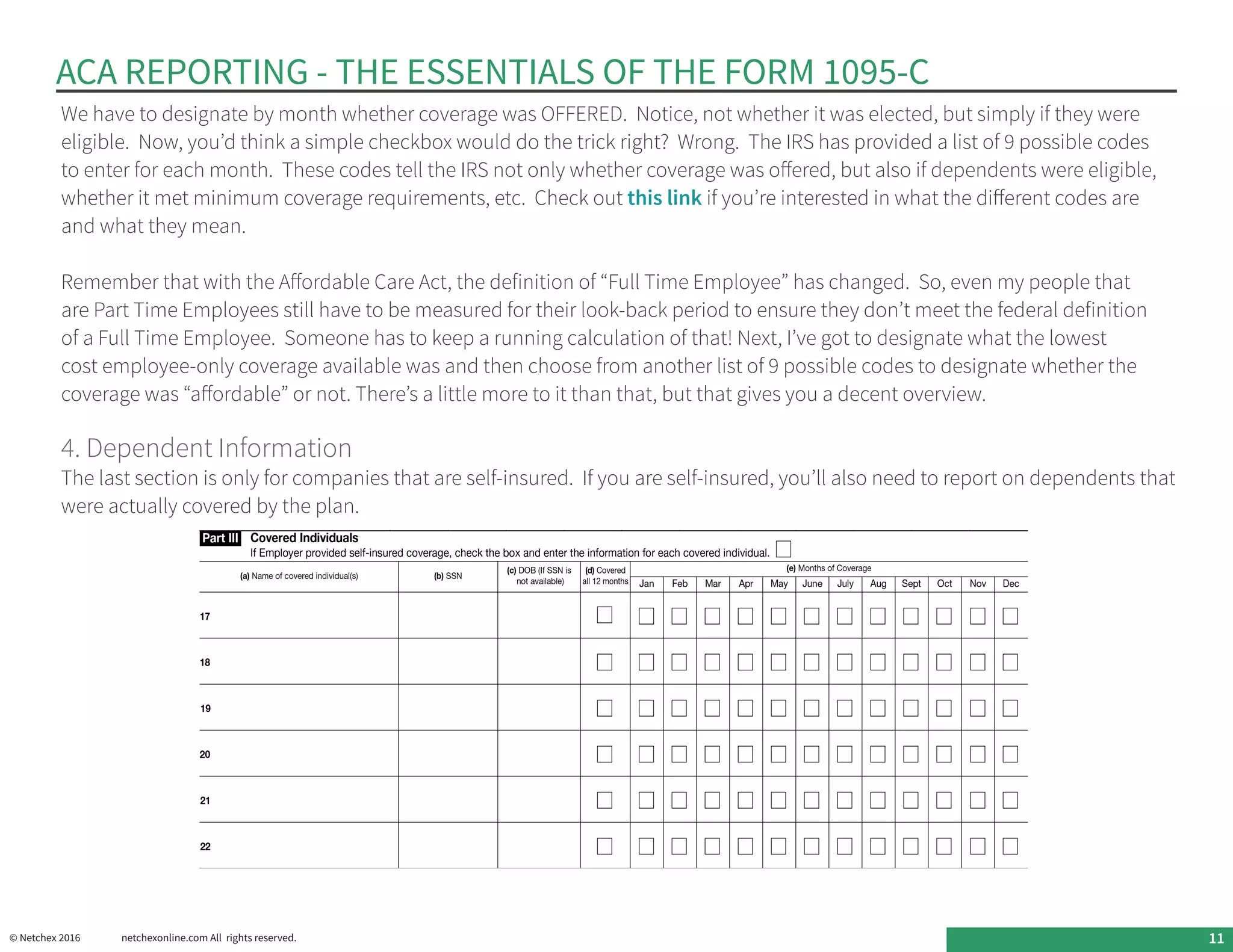 ACA REPORTING - THE ESSENTIALS OF THE FORM 1095-C
© Netchex 2016	 netchexonline.com All rights reserved. 11
We have to designate by month whether coverage was OFFERED.  Notice, not whether it was elected, but simply if they were
eligible.  Now, you’d think a simple checkbox would do the trick right?  Wrong.  The IRS has provided a list of 9 possible codes
to enter for each month.  These codes tell the IRS not only whether coverage was offered, but also if dependents were eligible,
whether it met minimum coverage requirements, etc.  Check out this link if you’re interested in what the different codes are
and what they mean.
Remember that with the Affordable Care Act, the definition of “Full Time Employee” has changed. So, even my people that
are Part Time Employees still have to be measured for their look-back period to ensure they don’t meet the federal definition
of a Full Time Employee. Someone has to keep a running calculation of that! Next, I’ve got to designate what the lowest
cost employee-only coverage available was and then choose from another list of 9 possible codes to designate whether the
coverage was “affordable” or not. There’s a little more to it than that, but that gives you a decent overview.
4. Dependent Information
The last section is only for companies that are self-insured.  If you are self-insured, you’ll also need to report on dependents that
were actually covered by the plan.
 
