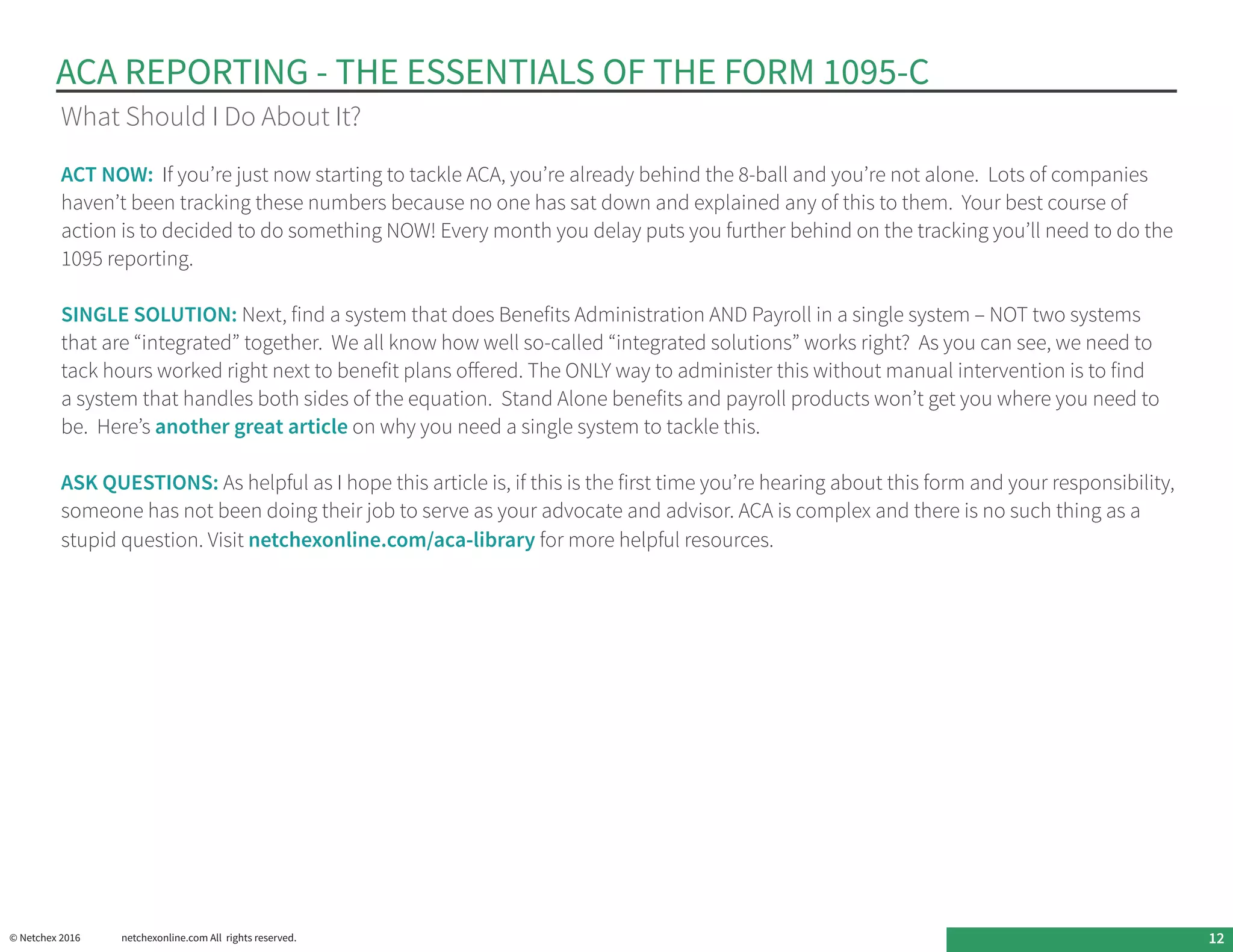 ACA REPORTING - THE ESSENTIALS OF THE FORM 1095-C
© Netchex 2016	 netchexonline.com All rights reserved. 12
What Should I Do About It?
ACT NOW:  If you’re just now starting to tackle ACA, you’re already behind the 8-ball and you’re not alone.  Lots of companies
haven’t been tracking these numbers because no one has sat down and explained any of this to them.  Your best course of
action is to decided to do something NOW! Every month you delay puts you further behind on the tracking you’ll need to do the
1095 reporting.
SINGLE SOLUTION: Next, find a system that does Benefits Administration AND Payroll in a single system – NOT two systems
that are “integrated” together.  We all know how well so-called “integrated solutions” works right?  As you can see, we need to
tack hours worked right next to benefit plans offered. The ONLY way to administer this without manual intervention is to find
a system that handles both sides of the equation.  Stand Alone benefits and payroll products won’t get you where you need to
be.  Here’s another great article on why you need a single system to tackle this.
ASK QUESTIONS: As helpful as I hope this article is, if this is the first time you’re hearing about this form and your responsibility,
someone has not been doing their job to serve as your advocate and advisor. ACA is complex and there is no such thing as a
stupid question. Visit netchexonline.com/aca-library for more helpful resources.
 