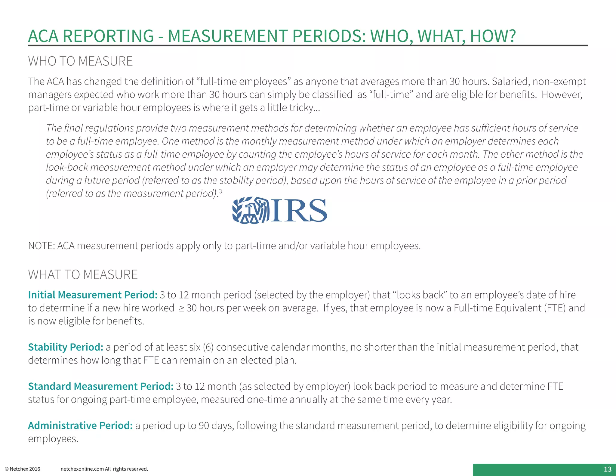 ACA REPORTING - MEASUREMENT PERIODS: WHO, WHAT, HOW?
WHO TO MEASURE
The ACA has changed the definition of “full-time employees” as anyone that averages more than 30 hours. Salaried, non-exempt
managers expected who work more than 30 hours can simply be classified as “full-time” and are eligible for benefits. However,
part-time or variable hour employees is where it gets a little tricky...
The final regulations provide two measurement methods for determining whether an employee has sufficient hours of service
to be a full-time employee. One method is the monthly measurement method under which an employer determines each
employee’s status as a full-time employee by counting the employee’s hours of service for each month. The other method is the
look-back measurement method under which an employer may determine the status of an employee as a full-time employee
during a future period (referred to as the stability period), based upon the hours of service of the employee in a prior period
(referred to as the measurement period).3
NOTE: ACA measurement periods apply only to part-time and/or variable hour employees.
WHAT TO MEASURE
Initial Measurement Period: 3 to 12 month period (selected by the employer) that “looks back” to an employee’s date of hire
to determine if a new hire worked ≥ 30 hours per week on average. If yes, that employee is now a Full-time Equivalent (FTE) and
is now eligible for benefits.
Stability Period: a period of at least six (6) consecutive calendar months, no shorter than the initial measurement period, that
determines how long that FTE can remain on an elected plan.
Standard Measurement Period: 3 to 12 month (as selected by employer) look back period to measure and determine FTE
status for ongoing part-time employee, measured one-time annually at the same time every year.
Administrative Period: a period up to 90 days, following the standard measurement period, to determine eligibility for ongoing
employees.
© Netchex 2016	 netchexonline.com All rights reserved. 13
 