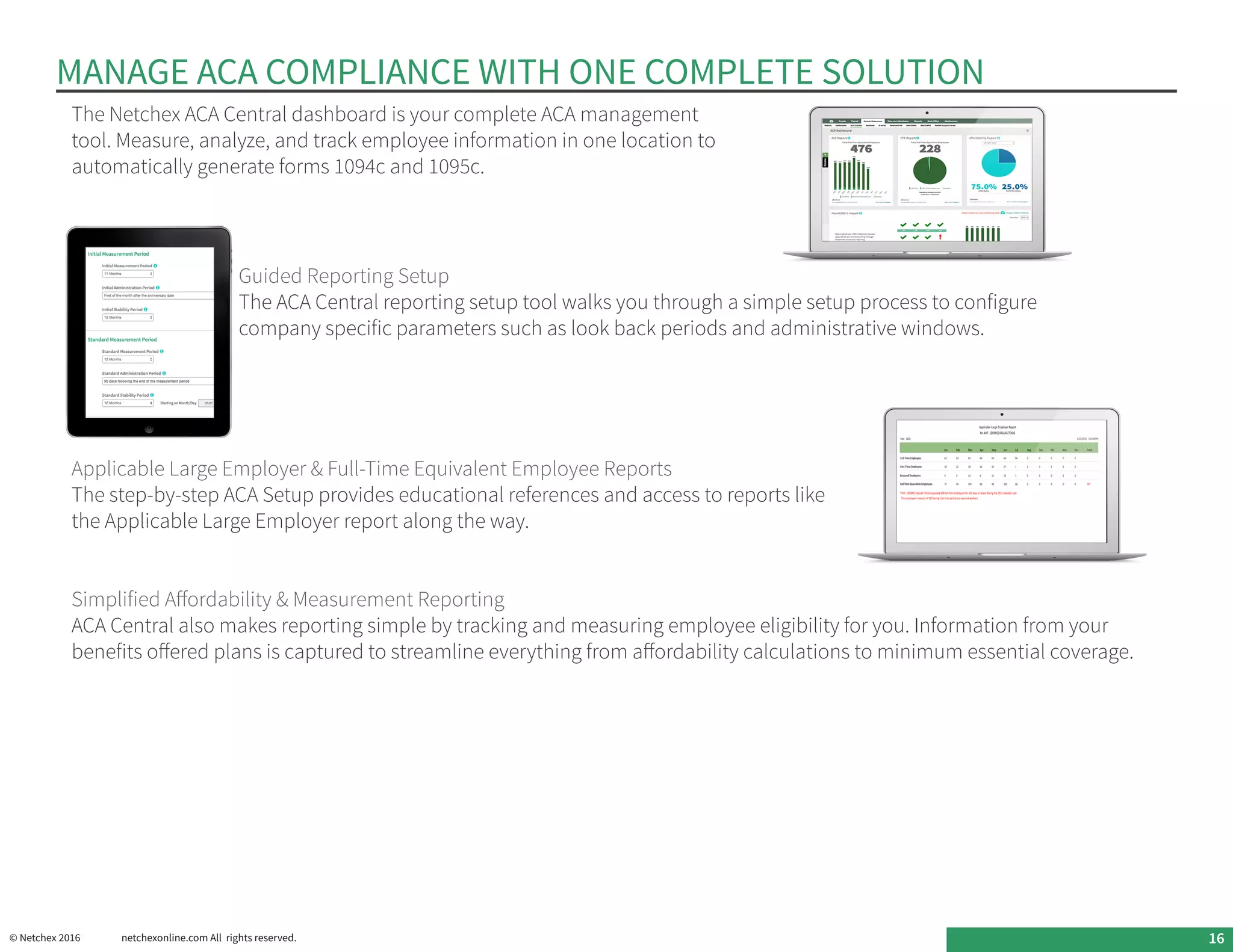 MANAGE ACA COMPLIANCE WITH ONE COMPLETE SOLUTION
Applicable Large Employer & Full-Time Equivalent Employee Reports
The step-by-step ACA Setup provides educational references and access to reports like
the Applicable Large Employer report along the way.
Simplified Affordability & Measurement Reporting
ACA Central also makes reporting simple by tracking and measuring employee eligibility for you. Information from your
benefits offered plans is captured to streamline everything from affordability calculations to minimum essential coverage.
The Netchex ACA Central dashboard is your complete ACA management
tool. Measure, analyze, and track employee information in one location to
automatically generate forms 1094c and 1095c.
Guided Reporting Setup
The ACA Central reporting setup tool walks you through a simple setup process to configure
company specific parameters such as look back periods and administrative windows.
© Netchex 2016	 netchexonline.com All rights reserved. 16
 