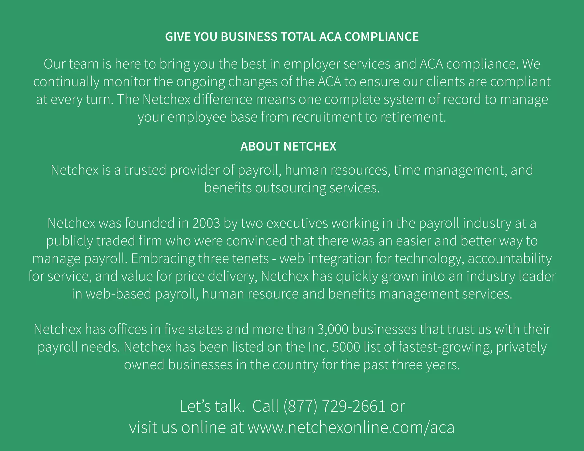 Our team is here to bring you the best in employer services and ACA compliance. We
continually monitor the ongoing changes of the ACA to ensure our clients are compliant
at every turn. The Netchex difference means one complete system of record to manage
your employee base from recruitment to retirement.
Netchex is a trusted provider of payroll, human resources, time management, and
benefits outsourcing services.
Netchex was founded in 2003 by two executives working in the payroll industry at a
publicly traded firm who were convinced that there was an easier and better way to
manage payroll. Embracing three tenets - web integration for technology, accountability
for service, and value for price delivery, Netchex has quickly grown into an industry leader
in web-based payroll, human resource and benefits management services.
Netchex has offices in five states and more than 3,000 businesses that trust us with their
payroll needs. Netchex has been listed on the Inc. 5000 list of fastest-growing, privately
owned businesses in the country for the past three years.
Let’s talk. Call (877) 729-2661 or
visit us online at www.netchexonline.com/aca
ABOUT NETCHEX
GIVE YOU BUSINESS TOTAL ACA COMPLIANCE
 