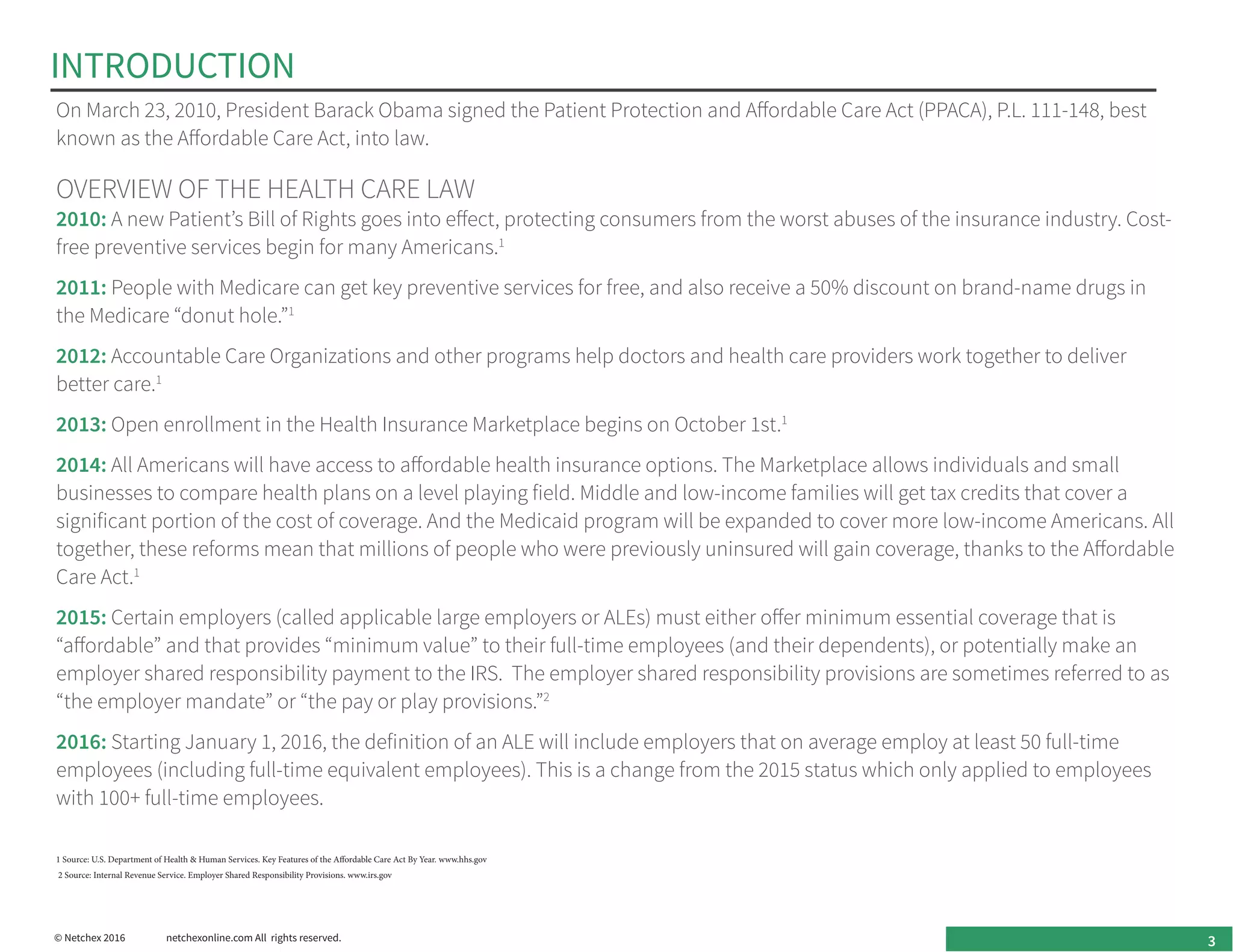 On March 23, 2010, President Barack Obama signed the Patient Protection and Affordable Care Act (PPACA), P.L. 111-148, best
known as the Affordable Care Act, into law.
OVERVIEW OF THE HEALTH CARE LAW
2010: A new Patient’s Bill of Rights goes into effect, protecting consumers from the worst abuses of the insurance industry. Cost-
free preventive services begin for many Americans.1
2011: People with Medicare can get key preventive services for free, and also receive a 50% discount on brand-name drugs in
the Medicare “donut hole.”1
2012: Accountable Care Organizations and other programs help doctors and health care providers work together to deliver
better care.1
2013: Open enrollment in the Health Insurance Marketplace begins on October 1st.1
2014: All Americans will have access to affordable health insurance options. The Marketplace allows individuals and small
businesses to compare health plans on a level playing field. Middle and low-income families will get tax credits that cover a
significant portion of the cost of coverage. And the Medicaid program will be expanded to cover more low-income Americans. All
together, these reforms mean that millions of people who were previously uninsured will gain coverage, thanks to the Affordable
Care Act.1
2015: Certain employers (called applicable large employers or ALEs) must either offer minimum essential coverage that is
“affordable” and that provides “minimum value” to their full-time employees (and their dependents), or potentially make an
employer shared responsibility payment to the IRS. The employer shared responsibility provisions are sometimes referred to as
“the employer mandate” or “the pay or play provisions.”2
2016: Starting January 1, 2016, the definition of an ALE will include employers that on average employ at least 50 full-time
employees (including full-time equivalent employees). This is a change from the 2015 status which only applied to employees
with 100+ full-time employees.
INTRODUCTION
1 Source: U.S. Department of Health & Human Services. Key Features of the Affordable Care Act By Year. www.hhs.gov
2 Source: Internal Revenue Service. Employer Shared Responsibility Provisions. www.irs.gov
3© Netchex 2016	 netchexonline.com All rights reserved.
 