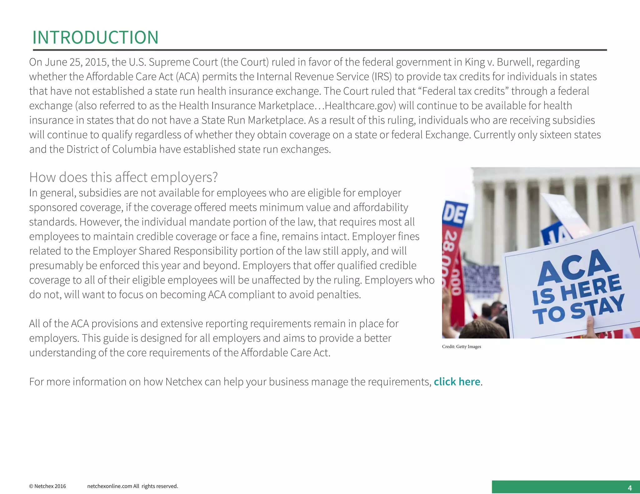 INTRODUCTION
On June 25, 2015, the U.S. Supreme Court (the Court) ruled in favor of the federal government in King v. Burwell, regarding
whether the Affordable Care Act (ACA) permits the Internal Revenue Service (IRS) to provide tax credits for individuals in states
that have not established a state run health insurance exchange. The Court ruled that “Federal tax credits” through a federal
exchange (also referred to as the Health Insurance Marketplace…Healthcare.gov) will continue to be available for health
insurance in states that do not have a State Run Marketplace. As a result of this ruling, individuals who are receiving subsidies
will continue to qualify regardless of whether they obtain coverage on a state or federal Exchange. Currently only sixteen states
and the District of Columbia have established state run exchanges.
How does this affect employers?
In general, subsidies are not available for employees who are eligible for employer
sponsored coverage, if the coverage offered meets minimum value and affordability
standards. However, the individual mandate portion of the law, that requires most all
employees to maintain credible coverage or face a fine, remains intact. Employer fines
related to the Employer Shared Responsibility portion of the law still apply, and will
presumably be enforced this year and beyond. Employers that offer qualified credible
coverage to all of their eligible employees will be unaffected by the ruling. Employers who
do not, will want to focus on becoming ACA compliant to avoid penalties.
All of the ACA provisions and extensive reporting requirements remain in place for
employers. This guide is designed for all employers and aims to provide a better
understanding of the core requirements of the Affordable Care Act.
For more information on how Netchex can help your business manage the requirements, click here.
4© Netchex 2016	 netchexonline.com All rights reserved.
Credit: Getty Images
 